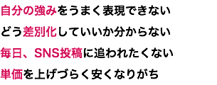 自分の強みをうまく表現できない どう差別化していいか分からない 毎日、SNS投稿に追われたくない 単価を上げづらく安くなりがち
